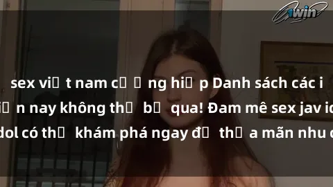 sex việt nam cưỡng hiếp Danh sách các idol JAV hot nhất hiện nay không thể bỏ qua! Đam mê sex jav idol có thể khám phá ngay để thỏa mãn nhu cầu giải trí của mình!