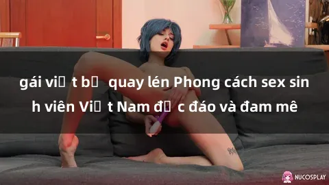 gái việt bị quay lén Phong cách sex sinh viên Việt Nam độc đáo và đam mê