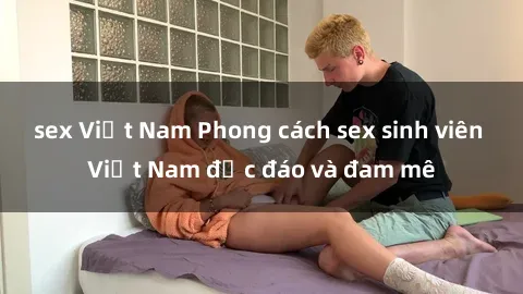 sex Việt Nam Phong cách sex sinh viên Việt Nam độc đáo và đam mê